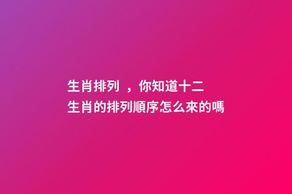 生肖排列，你知道十二生肖的排列順序怎么來的嗎